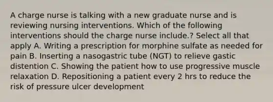 A charge nurse is talking with a new graduate nurse and is reviewing nursing interventions. Which of the following interventions should the charge nurse include.? Select all that apply A. Writing a prescription for morphine sulfate as needed for pain B. Inserting a nasogastric tube (NGT) to relieve gastic distention C. Showing the patient how to use progressive muscle relaxation D. Repositioning a patient every 2 hrs to reduce the risk of pressure ulcer development