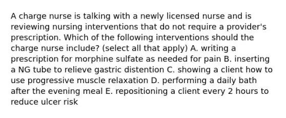 A charge nurse is talking with a newly licensed nurse and is reviewing nursing interventions that do not require a provider's prescription. Which of the following interventions should the charge nurse include? (select all that apply) A. writing a prescription for morphine sulfate as needed for pain B. inserting a NG tube to relieve gastric distention C. showing a client how to use progressive muscle relaxation D. performing a daily bath after the evening meal E. repositioning a client every 2 hours to reduce ulcer risk