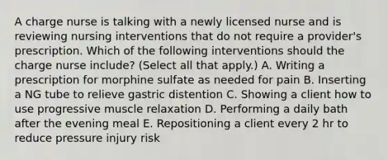 A charge nurse is talking with a newly licensed nurse and is reviewing nursing interventions that do not require a provider's prescription. Which of the following interventions should the charge nurse include? (Select all that apply.) A. Writing a prescription for morphine sulfate as needed for pain B. Inserting a NG tube to relieve gastric distention C. Showing a client how to use progressive muscle relaxation D. Performing a daily bath after the evening meal E. Repositioning a client every 2 hr to reduce pressure injury risk