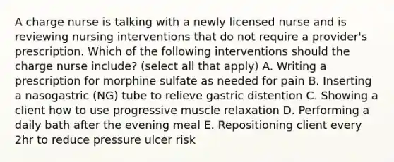 A charge nurse is talking with a newly licensed nurse and is reviewing nursing interventions that do not require a provider's prescription. Which of the following interventions should the charge nurse include? (select all that apply) A. Writing a prescription for morphine sulfate as needed for pain B. Inserting a nasogastric (NG) tube to relieve gastric distention C. Showing a client how to use progressive muscle relaxation D. Performing a daily bath after the evening meal E. Repositioning client every 2hr to reduce pressure ulcer risk