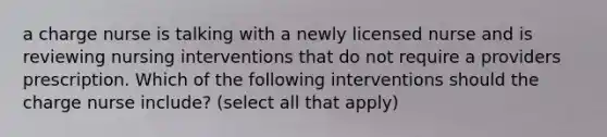 a charge nurse is talking with a newly licensed nurse and is reviewing nursing interventions that do not require a providers prescription. Which of the following interventions should the charge nurse include? (select all that apply)