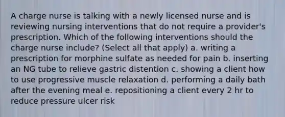 A charge nurse is talking with a newly licensed nurse and is reviewing nursing interventions that do not require a provider's prescription. Which of the following interventions should the charge nurse include? (Select all that apply) a. writing a prescription for morphine sulfate as needed for pain b. inserting an NG tube to relieve gastric distention c. showing a client how to use progressive muscle relaxation d. performing a daily bath after the evening meal e. repositioning a client every 2 hr to reduce pressure ulcer risk