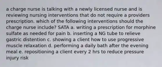 a charge nurse is talking with a newly licensed nurse and is reviewing nursing interventions that do not require a providers prescription. which of the following interventions should the charge nurse include? SATA a. writing a prescription for morphine sulfate as needed for pain b. inserting a NG tube to relieve gastric distention c. showing a client how to use progressive muscle relaxation d. performing a daily bath after the evening meal e. repositioning a client every 2 hrs to reduce pressure injury risk