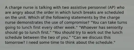 A charge nurse is talking with two assistive personnel (AP) who are angry about the order in which lunch breaks are scheduled on the unit. Which of the following statements by the charge nurse demonstrates the use of compromise? "You can take turns going to lunch first every other week." "Whoever has seniority should go to lunch first." "You should try to work out the lunch schedule between the two of you." "Can we discuss this tomorrow? I need some time to think about the schedule."