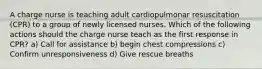 A charge nurse is teaching adult cardiopulmonar resuscitation (CPR) to a group of newly licensed nurses. Which of the following actions should the charge nurse teach as the first response in CPR? a) Call for assistance b) begin chest compressions c) Confirm unresponsiveness d) Give rescue breaths