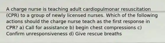 A charge nurse is teaching adult cardiopulmonar resuscitation (CPR) to a group of newly licensed nurses. Which of the following actions should the charge nurse teach as the first response in CPR? a) Call for assistance b) begin chest compressions c) Confirm unresponsiveness d) Give rescue breaths