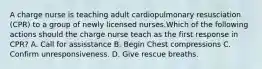 A charge nurse is teaching adult cardiopulmonary resusciation (CPR) to a group of newly licensed nurses.Which of the following actions should the charge nurse teach as the first response in CPR? A. Call for assisstance B. Begin Chest compressions C. Confirm unresponsiveness. D. Give rescue breaths.