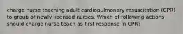 charge nurse teaching adult cardiopulmonary resuscitation (CPR) to group of newly licensed nurses. Which of following actions should charge nurse teach as first response in CPR?