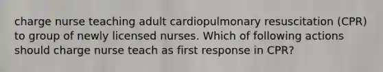 charge nurse teaching adult cardiopulmonary resuscitation (CPR) to group of newly licensed nurses. Which of following actions should charge nurse teach as first response in CPR?