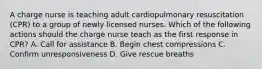 A charge nurse is teaching adult cardiopulmonary resuscitation (CPR) to a group of newly licensed nurses. Which of the following actions should the charge nurse teach as the first response in CPR? A. Call for assistance B. Begin chest compressions C. Confirm unresponsiveness D. Give rescue breaths