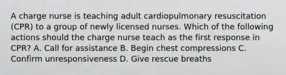 A charge nurse is teaching adult cardiopulmonary resuscitation (CPR) to a group of newly licensed nurses. Which of the following actions should the charge nurse teach as the first response in CPR? A. Call for assistance B. Begin chest compressions C. Confirm unresponsiveness D. Give rescue breaths