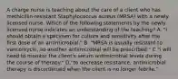 A charge nurse is teaching about the care of a client who has methicillin‐resistant Staphylococcus aureus (MRSA) with a newly licensed nurse. Which of the following statements by the newly licensed nurse indicates an understanding of the teaching? A. "i should obtain a specimen for culture and sensitivity after the first dose of an antimicrobial." B. "MRSA is usually resistant to vancomycin, so another antimicrobial will be prescribed." C."i will need to monitor the client's serum antimicrobial levels during the course of therapy." D."to decrease resistance, antimicrobial therapy is discontinued when the client is no longer febrile."