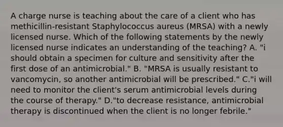 A charge nurse is teaching about the care of a client who has methicillin‐resistant Staphylococcus aureus (MRSA) with a newly licensed nurse. Which of the following statements by the newly licensed nurse indicates an understanding of the teaching? A. "i should obtain a specimen for culture and sensitivity after the first dose of an antimicrobial." B. "MRSA is usually resistant to vancomycin, so another antimicrobial will be prescribed." C."i will need to monitor the client's serum antimicrobial levels during the course of therapy." D."to decrease resistance, antimicrobial therapy is discontinued when the client is no longer febrile."