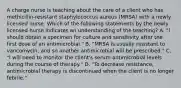 A charge nurse is teaching about the care of a client who has methicillin-resistant staphylococcus aureus (MRSA) with a newly licensed nurse. Which of the following statements by the newly licensed nurse indicates an understanding of the teaching? A. "I should obtain a specimen for culture and sensitivity after the first dose of an antimicrobial." B. "MRSA is usually resistant to vancomycin, and so another antimicrobial will be prescribed." C. "I will need to monitor the client's serum antimicrobial levels during the course of therapy." D. "To decrease resistance, antimicrobial therapy is discontinued when the client is no longer febrile."