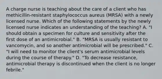 A charge nurse is teaching about the care of a client who has methicillin-resistant staphylococcus aureus (MRSA) with a newly licensed nurse. Which of the following statements by the newly licensed nurse indicates an understanding of the teaching? A. "I should obtain a specimen for culture and sensitivity after the first dose of an antimicrobial." B. "MRSA is usually resistant to vancomycin, and so another antimicrobial will be prescribed." C. "I will need to monitor the client's serum antimicrobial levels during the course of therapy." D. "To decrease resistance, antimicrobial therapy is discontinued when the client is no longer febrile."