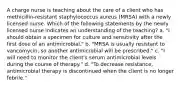 A charge nurse is teaching about the care of a client who has methicillin-resistant staphylococcus aureus (MRSA) with a newly licensed nurse. Which of the following statements by the newly licensed nurse indicates an understanding of the teaching? a. "I should obtain a specimen for culture and sensitivity after the first dose of an antimicrobial." b. "MRSA is usually resistant to vancomycin, so another antimicrobial will be prescribed." c. "I will need to monitor the client's serum antimicrobial levels during the course of therapy." d. "To decrease resistance, antimicrobial therapy is discontinued when the client is no longer febrile."