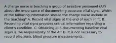 A charge nurse is teaching a group of assistive personnel (AP) about the importance of documenting accurate vital signs. Which of the following information should the charge nurse include in the teaching? A. Record vital signs at the end of each shift. B. Recording vital signs provides critical information regarding a client's condition. C. Obtaining and documenting baseline vital signs is the responsibility of the AP. D. It is not necessary to record electronic blood pressure measurements.