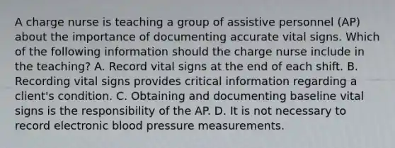 A charge nurse is teaching a group of assistive personnel (AP) about the importance of documenting accurate vital signs. Which of the following information should the charge nurse include in the teaching? A. Record vital signs at the end of each shift. B. Recording vital signs provides critical information regarding a client's condition. C. Obtaining and documenting baseline vital signs is the responsibility of the AP. D. It is not necessary to record electronic blood pressure measurements.