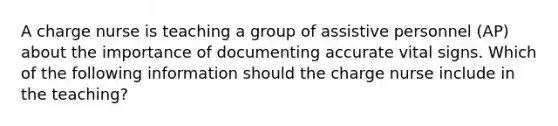 A charge nurse is teaching a group of assistive personnel (AP) about the importance of documenting accurate vital signs. Which of the following information should the charge nurse include in the teaching?