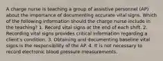 A charge nurse is teaching a group of assistive personnel (AP) about the importance of documenting accurate vital signs. Which of the following information should the charge nurse include in the teaching? 1. Record vital signs at the end of each shift. 2. Recording vital signs provides critical information regarding a client's condition. 3. Obtaining and documenting baseline vital signs is the responsibility of the AP. 4. It is not necessary to record electronic blood pressure measurements.