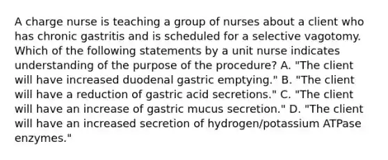 A charge nurse is teaching a group of nurses about a client who has chronic gastritis and is scheduled for a selective vagotomy. Which of the following statements by a unit nurse indicates understanding of the purpose of the procedure? A. "The client will have increased duodenal gastric emptying." B. "The client will have a reduction of gastric acid secretions." C. "The client will have an increase of gastric mucus secretion." D. "The client will have an increased secretion of hydrogen/potassium ATPase enzymes."