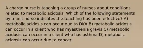 A charge nurse is teaching a group of nurses about conditions related to metabolic acidosis. Which of the following statements by a unit nurse indicates the teaching has been effective? A) metabolic acidosis can occur due to DKA B) metabolic acidosis can occur in a client who has myasthenia gravis C) metabolic acidosis can occur in a client who has asthma D) metabolic acidosis can occur due to cancer