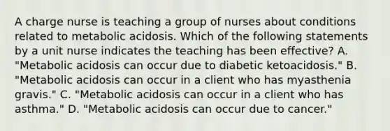 A charge nurse is teaching a group of nurses about conditions related to metabolic acidosis. Which of the following statements by a unit nurse indicates the teaching has been effective? A. "Metabolic acidosis can occur due to diabetic ketoacidosis." B. "Metabolic acidosis can occur in a client who has myasthenia gravis." C. "Metabolic acidosis can occur in a client who has asthma." D. "Metabolic acidosis can occur due to cancer."