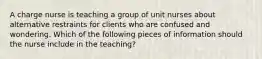 A charge nurse is teaching a group of unit nurses about alternative restraints for clients who are confused and wondering. Which of the following pieces of information should the nurse include in the teaching?