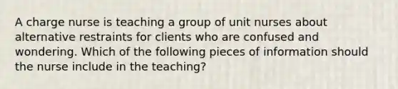 A charge nurse is teaching a group of unit nurses about alternative restraints for clients who are confused and wondering. Which of the following pieces of information should the nurse include in the teaching?