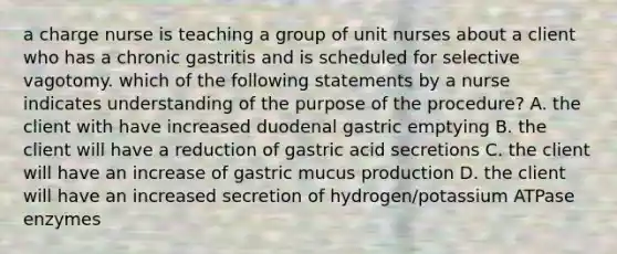 a charge nurse is teaching a group of unit nurses about a client who has a chronic gastritis and is scheduled for selective vagotomy. which of the following statements by a nurse indicates understanding of the purpose of the procedure? A. the client with have increased duodenal gastric emptying B. the client will have a reduction of gastric acid secretions C. the client will have an increase of gastric mucus production D. the client will have an increased secretion of hydrogen/potassium ATPase enzymes