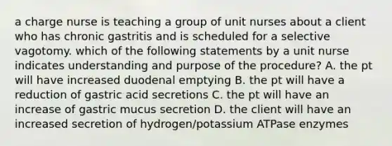 a charge nurse is teaching a group of unit nurses about a client who has chronic gastritis and is scheduled for a selective vagotomy. which of the following statements by a unit nurse indicates understanding and purpose of the procedure? A. the pt will have increased duodenal emptying B. the pt will have a reduction of gastric acid secretions C. the pt will have an increase of gastric mucus secretion D. the client will have an increased secretion of hydrogen/potassium ATPase enzymes