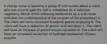 A charge nurse is teaching a group of unit nurses about a client who has chronic gastritis and is scheduled for a selective vagotomy. Which of the following statements by a unit nurse indicates the understanding of the purpose of the procedure? A. The client will have increased duodenal gastric emptying B. The client will have a reduction of gastric acid secretion C. The client will have an increase of gastric mucus secretion D. The client will have an increased secrection of hydrogen/potassium ATpase enzyme.