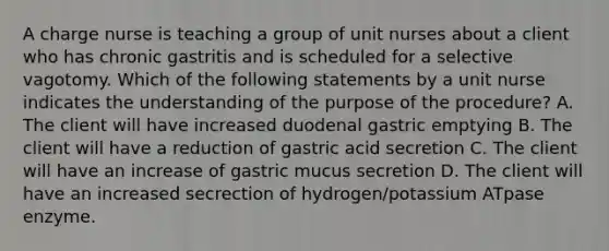 A charge nurse is teaching a group of unit nurses about a client who has chronic gastritis and is scheduled for a selective vagotomy. Which of the following statements by a unit nurse indicates the understanding of the purpose of the procedure? A. The client will have increased duodenal gastric emptying B. The client will have a reduction of gastric acid secretion C. The client will have an increase of gastric mucus secretion D. The client will have an increased secrection of hydrogen/potassium ATpase enzyme.