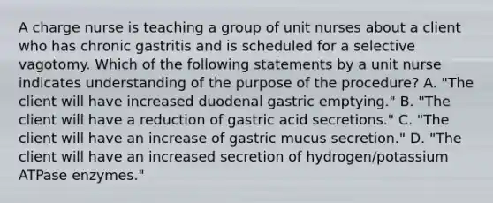 A charge nurse is teaching a group of unit nurses about a client who has chronic gastritis and is scheduled for a selective vagotomy. Which of the following statements by a unit nurse indicates understanding of the purpose of the procedure? A. "The client will have increased duodenal gastric emptying." B. "The client will have a reduction of gastric acid secretions." C. "The client will have an increase of gastric mucus secretion." D. "The client will have an increased secretion of hydrogen/potassium ATPase enzymes."