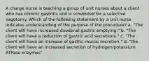 A charge nurse is teaching a group of unit nurses about a client who has chronic gastritis and is scheduled for a selective vagotomy. Which of the following statement by a unit nurse indicates understanding of the purpose of the procedure? a. "The client will have increased duodenal gastric emptying." b. "The client will have a reduction of gastric acid secretions." c. "The client will have an increase of gastric mucus secretion." d. "the client will have an increased secretion of hydrogen/potassium ATPase enzymes"