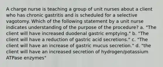 A charge nurse is teaching a group of unit nurses about a client who has chronic gastritis and is scheduled for a selective vagotomy. Which of the following statement by a unit nurse indicates understanding of the purpose of the procedure? a. "The client will have increased duodenal gastric emptying." b. "The client will have a reduction of gastric acid secretions." c. "The client will have an increase of gastric mucus secretion." d. "the client will have an increased secretion of hydrogen/potassium ATPase enzymes"