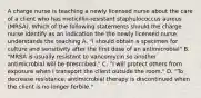 A charge nurse is teaching a newly licensed nurse about the care of a client who has meticillin-resistant staphulococcus aureus (MRSA). Which of the following statements should the charge nurse identify as an indication the the newly licensed nurse understands the teaching A. "I should obtain a specimen for culture and sensitivity after the first dose of an antimicrobial" B. "MRSA is usually resistant to vancomycin so another antimicrobial will be prescribed." C. "I will protect others from exposure when I transport the client outside the room." D. "To decrease resistance, antimicrobial therapy is discontinued when the client is no longer ferbile."