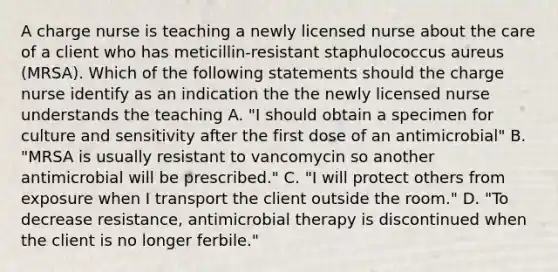 A charge nurse is teaching a newly licensed nurse about the care of a client who has meticillin-resistant staphulococcus aureus (MRSA). Which of the following statements should the charge nurse identify as an indication the the newly licensed nurse understands the teaching A. "I should obtain a specimen for culture and sensitivity after the first dose of an antimicrobial" B. "MRSA is usually resistant to vancomycin so another antimicrobial will be prescribed." C. "I will protect others from exposure when I transport the client outside the room." D. "To decrease resistance, antimicrobial therapy is discontinued when the client is no longer ferbile."