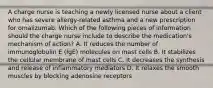 A charge nurse is teaching a newly licensed nurse about a client who has severe allergy-related asthma and a new prescription for omalizumab. Which of the following pieces of information should the charge nurse include to describe the medication's mechanism of action? A. It reduces the number of immunoglobulin E (IgE) molecules on mast cells B. It stabilizes the cellular membrane of mast cells C. It decreases the synthesis and release of inflammatory mediators D. It relaxes the smooth muscles by blocking adenosine receptors