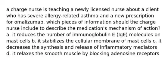 a charge nurse is teaching a newly licensed nurse about a client who has severe allergy-related asthma and a new prescription for omalizumab. which pieces of information should the charge nurse include to describe the medication's mechanism of action? a. it reduces the number of immunoglobulin E (IgE) molecules on mast cells b. it stabilizes the cellular membrane of mast cells c. it decreases the synthesis and release of inflammatory mediators d. it relaxes the smooth muscle by blocking adenosine receptors