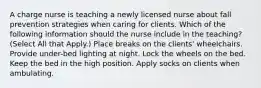 A charge nurse is teaching a newly licensed nurse about fall prevention strategies when caring for clients. Which of the following information should the nurse include in the teaching? (Select All that Apply.) Place breaks on the clients' wheelchairs. Provide under-bed lighting at night. Lock the wheels on the bed. Keep the bed in the high position. Apply socks on clients when ambulating.