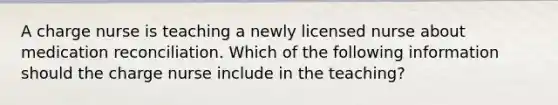 A charge nurse is teaching a newly licensed nurse about medication reconciliation. Which of the following information should the charge nurse include in the teaching?