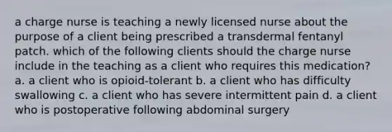 a charge nurse is teaching a newly licensed nurse about the purpose of a client being prescribed a transdermal fentanyl patch. which of the following clients should the charge nurse include in the teaching as a client who requires this medication? a. a client who is opioid-tolerant b. a client who has difficulty swallowing c. a client who has severe intermittent pain d. a client who is postoperative following abdominal surgery