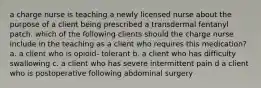 a charge nurse is teaching a newly licensed nurse about the purpose of a client being prescribed a transdermal fentanyl patch. which of the following clients should the charge nurse include in the teaching as a client who requires this medication? a. a client who is opioid- tolerant b. a client who has difficulty swallowing c. a client who has severe intermittent pain d a client who is postoperative following abdominal surgery