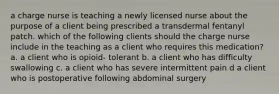 a charge nurse is teaching a newly licensed nurse about the purpose of a client being prescribed a transdermal fentanyl patch. which of the following clients should the charge nurse include in the teaching as a client who requires this medication? a. a client who is opioid- tolerant b. a client who has difficulty swallowing c. a client who has severe intermittent pain d a client who is postoperative following abdominal surgery