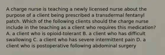 A charge nurse is teaching a newly licensed nurse about the purpose of a client being prescribed a transdermal fentanyl patch. Which of the following clients should the charge nurse include in the teaching as a client who requires this medication? A. a client who is opioid-tolerant B. a client who has difficult swallowing C. a client who has severe intermittent pain D. a client who is postoperative following abdominal surgery