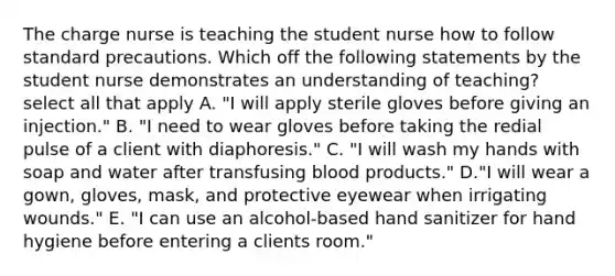 The charge nurse is teaching the student nurse how to follow standard precautions. Which off the following statements by the student nurse demonstrates an understanding of teaching? select all that apply A. "I will apply sterile gloves before giving an injection." B. "I need to wear gloves before taking the redial pulse of a client with diaphoresis." C. "I will wash my hands with soap and water after transfusing blood products." D."I will wear a gown, gloves, mask, and protective eyewear when irrigating wounds." E. "I can use an alcohol-based hand sanitizer for hand hygiene before entering a clients room."