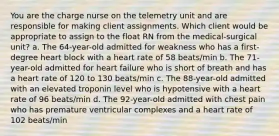 You are the charge nurse on the telemetry unit and are responsible for making client assignments. Which client would be appropriate to assign to the float RN from the medical-surgical unit? a. The 64-year-old admitted for weakness who has a first-degree heart block with a heart rate of 58 beats/min b. The 71-year-old admitted for heart failure who is short of breath and has a heart rate of 120 to 130 beats/min c. The 88-year-old admitted with an elevated troponin level who is hypotensive with a heart rate of 96 beats/min d. The 92-year-old admitted with chest pain who has premature ventricular complexes and a heart rate of 102 beats/min