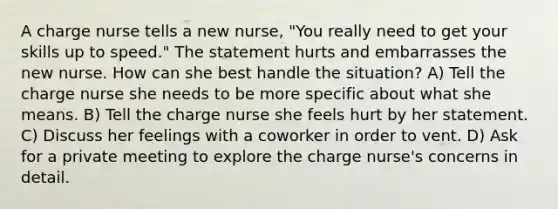 A charge nurse tells a new nurse, "You really need to get your skills up to speed." The statement hurts and embarrasses the new nurse. How can she best handle the situation? A) Tell the charge nurse she needs to be more specific about what she means. B) Tell the charge nurse she feels hurt by her statement. C) Discuss her feelings with a coworker in order to vent. D) Ask for a private meeting to explore the charge nurse's concerns in detail.