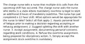 The charge nurse tells a nurse that multiple sick calls from the upcoming shift has occurred. The charge nurse asks the nurse who works in a state where mandatory overtime is legal to work an additional 8 hours of mandatory overtime. The nurse has just completed a 12 hour shift. What options would be appropriate for the nurse to take? Select all that apply 1. Assess personal level of fatigue prior to making a decision regarding accepting or refusing assignment. 2. Suggest splitting the shift with another nurse. 3. Accept assignment, documenting personal concerns regarding work conditions. 4. Refuse the overtime assignment, being prepared for disciplinary action. 5. Simply accept the assignment since overtime is mandatory.